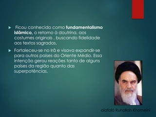  Ficou conhecido como fundamentalismo
islâmico, o retorno à doutrina, aos
costumes originais , buscando fidelidade
aos textos sagrados.
 Fortaleceu-se no Irã e visava expandir-se
para outros países do Oriente Médio. Essa
intenção gerou reações tanto de alguns
países da região quanto das
superpotências.
aiatolá Ruhollah Khomeini
 