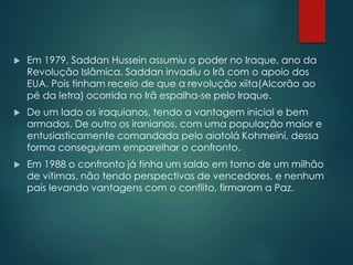  Em 1979, Saddan Hussein assumiu o poder no Iraque, ano da
Revolução Islâmica. Saddan invadiu o Irã com o apoio dos
EUA. Pois tinham receio de que a revolução xiita(Alcorão ao
pé da letra) ocorrida no Irã espalha-se pelo Iraque.
 De um lado os iraquianos, tendo a vantagem inicial e bem
armados. De outro os iranianos, com uma população maior e
entusiasticamente comandada pelo aiatolá Kohmeini, dessa
forma conseguiram emparelhar o confronto.
 Em 1988 o confronto já tinha um saldo em torno de um milhão
de vitimas, não tendo perspectivas de vencedores, e nenhum
país levando vantagens com o conflito, firmaram a Paz.
 