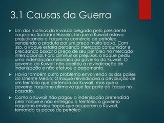 3.1 Causas da Guerra
 Um dos motivos da invasão alegado pelo presidente
iraquiano, Saddam Hussein, foi que o Kuwait estava
prejudicando o Iraque no comércio de petróleo,
vendendo o produto por um preço muito baixo. Com
isso, o Iraque estaria perdendo mercado consumidor e
precisando baixar o preço de seu petróleo no mercado
internacional. Para diminuir os prejuízos, o Iraque pediu
uma indenização milionária ao governo do Kuwait. O
governo do Kuwait não aceitou a reivindicação de
indenização e não efetuou o pagamento.
 Havia também outro problema envolvendo os dos países
do Oriente Médio. O Iraque reivindicava a devolução de
um território que pertencia ao Kuwait, mas que o
governo iraquiano afirmava que fez parte do Iraque no
passado.
 Como o Kuwait não pagou a indenização pretendida
pelo Iraque e não entregou o território, o governo
iraquiano enviou tropas que ocuparam o Kuwait,
tomando os poços de petróleo
 