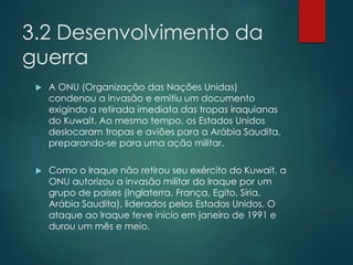 3.2 Desenvolvimento da
guerra
 A ONU (Organização das Nações Unidas)
condenou a invasão e emitiu um documento
exigindo a retirada imediata das tropas iraquianas
do Kuwait. Ao mesmo tempo, os Estados Unidos
deslocaram tropas e aviões para a Arábia Saudita,
preparando-se para uma ação militar.
 Como o Iraque não retirou seu exército do Kuwait, a
ONU autorizou a invasão militar do Iraque por um
grupo de países (Inglaterra, França, Egito, Síria,
Arábia Saudita), liderados pelos Estados Unidos. O
ataque ao Iraque teve inicio em janeiro de 1991 e
durou um mês e meio.
 