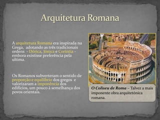 A arquitetura Romana era inspirada na
Grega, adotando as três tradicionais
ordens - Dórica, Jónica e Coríntia embora existisse preferência pela
ultima.

Os Romanos subverteram o sentido de
proporção e equilíbrio dos gregos e
valorizaram a imponência dos
edifícios, um pouco à semelhança dos
povos orientais.

O Coliseu de Roma – Talvez a mais
imponente obra arquitetónica
romana.

 
