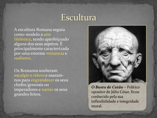 A escultura Romana seguiu
como modelo a arte
Helénica, tendo aperfeiçoado
alguns dos seus aspetos. É
principalmente caracterizada
por uma enorme minuncia e
realismo.
Os Romanos souberam
esculpir o relevo e usaramnos para engrandecer os seus
chefes/generais ou
imperadores e narrar os seus
grandes feitos.

O Busto de Catão – Político
opositor de Júlio César, ficou
conhecido pela sua
inflexibilidade e integridade
moral.

 