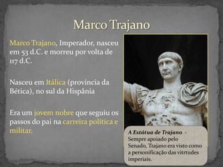 Marco Trajano, Imperador, nasceu
em 53 d.C. e morreu por volta de
117 d.C.
Nasceu em Itálica (província da
Bética), no sul da Hispânia
Era um jovem nobre que seguiu os
passos do pai na carreira política e
militar.

A Estátua de Trajano Sempre apoiado pelo
Senado, Trajano era visto como
a personificação das vitrtudes
imperiais.

 