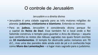 O controle de Jerusalém
Jerusalém e o direito divino
• Jerusalém é uma cidade sagrada para as três maiores religiões do
planeta: judaísmo, cristianismo e islamismo. Entenda os motivos:
• Para os judeus, Jerusalém é considerada divina porque foi
a capital do Reino de Davi. Esse também foi o local onde o Rei
Salomão construiu o templo para guardar a Arca da Aliança – aquela
que continha os restos das tábuas sagradas nas quais foram escritos
os 10 mandamentos. O templo foi destruído pelos romanos em 70
d.C., mas uma das paredes dele ainda está de pé e é conhecida hoje
como Muro das Lamentações – o lugar mais sagrado para o judaísmo.
 