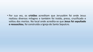 • Por sua vez, os cristãos acreditam que Jerusalém foi onde Jesus
realizou diversos milagres e também foi traído, preso, crucificado e
voltou dos mortos. No local onde acredita-se que Jesus foi sepultado
e ressuscitou, foi construída a Igreja do Santo Sepulcro.
 