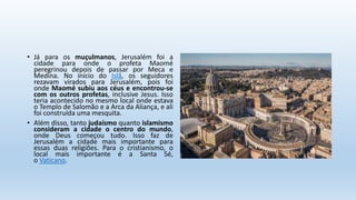 • Já para os muçulmanos, Jerusalém foi a
cidade para onde o profeta Maomé
peregrinou depois de passar por Meca e
Medina. No início do Islã, os seguidores
rezavam virados para Jerusalém, pois foi
onde Maomé subiu aos céus e encontrou-se
com os outros profetas, inclusive Jesus. Isso
teria acontecido no mesmo local onde estava
o Templo de Salomão e a Arca da Aliança, e ali
foi construída uma mesquita.
• Além disso, tanto judaísmo quanto islamismo
consideram a cidade o centro do mundo,
onde Deus começou tudo. Isso faz de
Jerusalém a cidade mais importante para
essas duas religiões. Para o cristianismo, o
local mais importante é a Santa Sé,
o Vaticano.
 