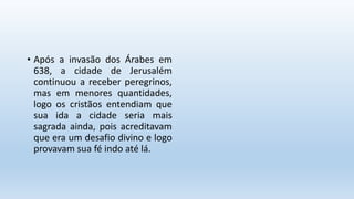 • Após a invasão dos Árabes em
638, a cidade de Jerusalém
continuou a receber peregrinos,
mas em menores quantidades,
logo os cristãos entendiam que
sua ida a cidade seria mais
sagrada ainda, pois acreditavam
que era um desafio divino e logo
provavam sua fé indo até lá.
 
