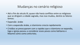 Mudanças no cenário religioso
• Até o fim do século XI, quase não havia conflitos entre os religiosos
que se dirigiam a cidade sagrada, mas isso mudou, dentre os fatores
temos:
• Expansão árabe
• Com a expansão árabe, o islamismo crescia rapidamente
• Cristãos se preocuparam com a rapidez que o islamismo se expandia,
logo a igreja passou a considerar esses povos como bárbaros e
Maomé como como anticristo;
 