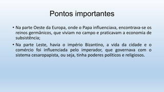 Pontos importantes
• Na parte Oeste da Europa, onde o Papa influenciava, encontrava-se os
reinos germânicos, que viviam no campo e praticavam a economia de
subsistência;
• Na parte Leste, havia o império Bizantino, a vida da cidade e o
comércio foi influenciada pelo imperador, que governava com o
sistema cesaropapista, ou seja, tinha poderes políticos e religiosos.
 