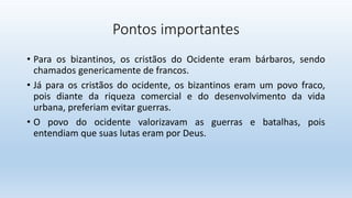 Pontos importantes
• Para os bizantinos, os cristãos do Ocidente eram bárbaros, sendo
chamados genericamente de francos.
• Já para os cristãos do ocidente, os bizantinos eram um povo fraco,
pois diante da riqueza comercial e do desenvolvimento da vida
urbana, preferiam evitar guerras.
• O povo do ocidente valorizavam as guerras e batalhas, pois
entendiam que suas lutas eram por Deus.
 