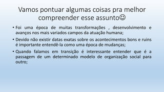 Vamos pontuar algumas coisas pra melhor
compreender esse assunto
• Foi uma época de muitas transformações , desenvolvimento e
avanços nos mais variados campos da atuação humana;
• Devido não existir datas exatas sobre os acontecimentos bons e ruins
é importante entendê-la como uma época de mudanças;
• Quando falamos em transição é interessante entender que é a
passagem de um determinado modelo de organização social para
outro;
 