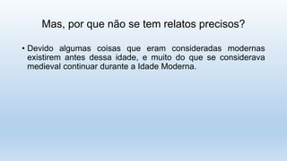 Mas, por que não se tem relatos precisos?
• Devido algumas coisas que eram consideradas modernas
existirem antes dessa idade, e muito do que se considerava
medieval continuar durante a Idade Moderna.
 
