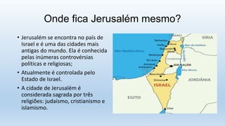 Onde fica Jerusalém mesmo?
• Jerusalém se encontra no país de
Israel e é uma das cidades mais
antigas do mundo. Ela é conhecida
pelas inúmeras controvérsias
políticas e religiosas;
• Atualmente é controlada pelo
Estado de Israel.
• A cidade de Jerusalém é
considerada sagrada por três
religiões: judaísmo, cristianismo e
islamismo.
 