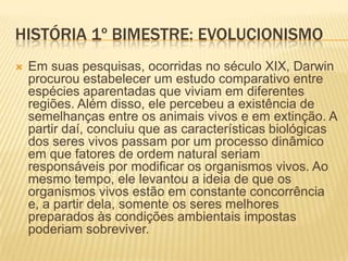 HISTÓRIA 1º BIMESTRE: EVOLUCIONISMO
 Contando com tais premissas, esta teoria
afirma que o homem e o macaco possuem uma
mesma ascendência, a partir da qual estas e
outras espécies se desenvolveram ao longo do
tempo. Contudo, isso não quer dizer, conforme
muitos afirmam, que Darwin supôs que o
homem é um descendente do macaco. Em sua
obra, A Origem das Espécies, ele sugere que o
homem e o macaco, em razão de suas
semelhanças biológicas, teriam um mesmo
ascendente em comum.
 