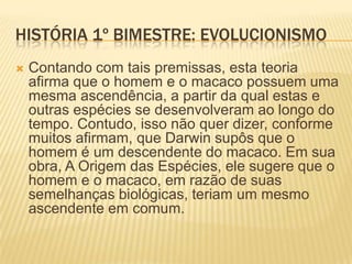 HISTÓRIA 1º BIMESTRE: EVOLUCIONISMO
 Quanto a uma das espécies estudadas, Homo
sapiens sapiens, surgida há aproximadamente
120 mil anos, sabe-se que esta tem parentesco
com os antigos hominídeos. Este grupo, que
surgiu há mais de quatro milhões de anos,
contempla, além de nós, o Homo habilis (2,4 –
1,5 milhões de anos) o Homo erectus (1,8 – 300
mil anos), o Homo sapiens neanderthalensis,
com cerca de 230 a 30 mil anos de existência, e
vários outros. Uma constatação interessante é
a de que hominídeos de espécies diferentes já
coexistiram em um mesmo período.
 