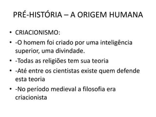 PRÉ-HISTÓRIA – A ORIGEM HUMANA
• CRIACIONISMO:
• -O homem foi criado por uma inteligência
superior, uma divindade.
• -Todas as religiões tem sua teoria
• -Até entre os cientistas existe quem defende
esta teoria
• -No período medieval a filosofia era
criacionista
 