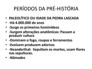 PERÍODOS DA PRÉ-HISTÓRIA
• PALEOLÍTICO OU IDADE DA PEDRA LASCADA
• -Há 4.000.000 de anos
• -Surge os primeiros hominídeos
• -Surgem alterações anatômicas: Passam a
produzir cultura
• -Dominam o fogo, roupas e ferramentas
• -Evoluem produzem adornos
• -Neanderthal: Sepultam os mortos, usam flores
nas sepulturas.
• -Nômades
 