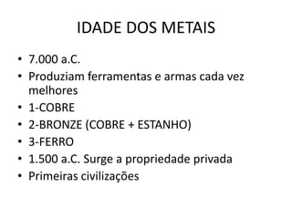 IDADE DOS METAIS
• 7.000 a.C.
• Produziam ferramentas e armas cada vez
melhores
• 1-COBRE
• 2-BRONZE (COBRE + ESTANHO)
• 3-FERRO
• 1.500 a.C. Surge a propriedade privada
• Primeiras civilizações
 