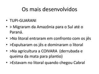 Os mais desenvolvidos
• TUPI-GUARANI
• > Migraram da Amazônia para o Sul até o
Paraná.
• >No litoral entraram em confronto com os jês
• >Expulsaram os jês e dominaram o litoral
• >Na agricultura a COIVARA (derrubada e
queima da mata para plantio)
• >Estavam no litoral quando chegou Cabral
 