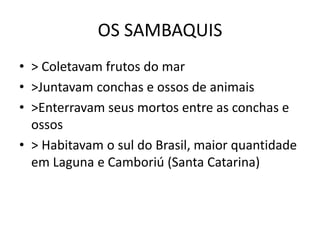 OS SAMBAQUIS
• > Coletavam frutos do mar
• >Juntavam conchas e ossos de animais
• >Enterravam seus mortos entre as conchas e
ossos
• > Habitavam o sul do Brasil, maior quantidade
em Laguna e Camboriú (Santa Catarina)
 