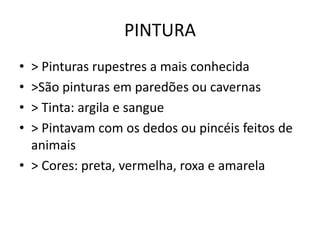 PINTURA
• > Pinturas rupestres a mais conhecida
• >São pinturas em paredões ou cavernas
• > Tinta: argila e sangue
• > Pintavam com os dedos ou pincéis feitos de
animais
• > Cores: preta, vermelha, roxa e amarela
 