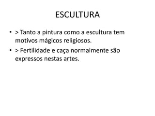 ESCULTURA
• > Tanto a pintura como a escultura tem
motivos mágicos religiosos.
• > Fertilidade e caça normalmente são
expressos nestas artes.
 
