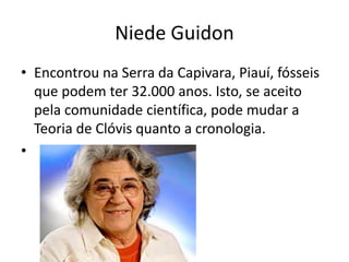Niede Guidon
• Encontrou na Serra da Capivara, Piauí, fósseis
que podem ter 32.000 anos. Isto, se aceito
pela comunidade científica, pode mudar a
Teoria de Clóvis quanto a cronologia.
•
 