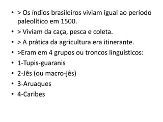 • > Os índios brasileiros viviam igual ao período
paleolítico em 1500.
• > Viviam da caça, pesca e coleta.
• > A prática da agricultura era itinerante.
• >Eram em 4 grupos ou troncos linguísticos:
• 1-Tupis-guaranis
• 2-Jês (ou macro-jês)
• 3-Aruaques
• 4-Caribes
 