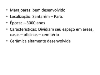• Marajoaras: bem desenvolvido
• Localização: Santarém – Pará.
• Época: +-3000 anos
• Características: Dividiam seu espaço em áreas,
casas – oficinas – cemitério
• Cerâmica altamente desenvolvida
 