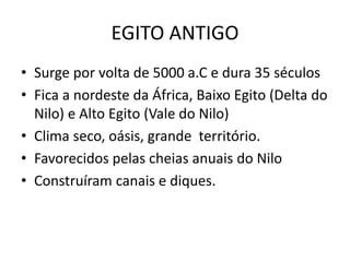 EGITO ANTIGO
• Surge por volta de 5000 a.C e dura 35 séculos
• Fica a nordeste da África, Baixo Egito (Delta do
Nilo) e Alto Egito (Vale do Nilo)
• Clima seco, oásis, grande território.
• Favorecidos pelas cheias anuais do Nilo
• Construíram canais e diques.
 