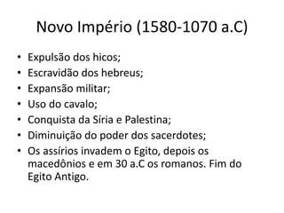 Novo Império (1580-1070 a.C)
• Expulsão dos hicos;
• Escravidão dos hebreus;
• Expansão militar;
• Uso do cavalo;
• Conquista da Síria e Palestina;
• Diminuição do poder dos sacerdotes;
• Os assírios invadem o Egito, depois os
macedônios e em 30 a.C os romanos. Fim do
Egito Antigo.
 