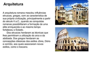 Arquitetura   A arquitetura romana mesclou influências etruscas, gregas, com as característica de sua própria civilização, principalmente a partir do século II a.C., quando as conquistas romanas possibilitaram a formação de uma elite enriquecida e ao mesmo tempo fortaleceu o Estado.   Dos etruscos herdaram as técnicas que lhes permitiram a utilização do arco e da abóbada. Dos gregos herdaram as concepções clássicas dos estilos Jônio, Dório e coríntio, aos quais associaram novos estilos, como o toscano. 