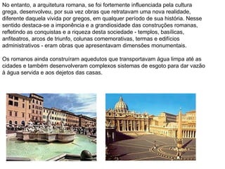 No entanto, a arquitetura romana, se foi fortemente influenciada pela cultura grega, desenvolveu, por sua vez obras que retratavam uma nova realidade, diferente daquela vivida por gregos, em qualquer período de sua história. Nesse sentido destaca-se a imponência e a grandiosidade das construções romanas, refletindo as conquistas e a riqueza desta sociedade - templos, basílicas, anfiteatros, arcos de triunfo, colunas comemorativas, termas e edifícios administrativos - eram obras que apresentavam dimensões monumentais. Os romanos ainda construíram aquedutos que transportavam água limpa até as cidades e também desenvolveram complexos sistemas de esgoto para dar vazão à água servida e aos dejetos das casas. 