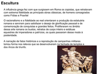 Escultura   A influência grega fez com que surgissem em Roma os copistas, que retratavam com extrema fidelidade as principais obras clássicas, de homens consagrados como Fídias e Praxítel O racionalismo e a fidelidade ao real orientaram a produção da estatuária romana e serviram para satisfazer o desejo de glorificação pessoal e de comemoração de conquistas e grandes feitos. Proliferaram no âmbito dessa arte romana os bustos, retratos de corpo inteiro e estátuas equestres de imperadores e patrícios, os quais passaram desse modo à posteridade. A narração de fatos históricos e a reprodução de campanhas militares tomou forma nos relevos que se desenvolveram na fachada de templos e dos Arcos de triunfo. 