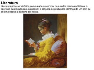 Literatura Literatura pode ser definida como a arte de compor ou estudar escritos artísticos; o exercício da eloquência e da poesia; o conjunto de produções literárias de um país ou de uma época; a carreira das letras. 