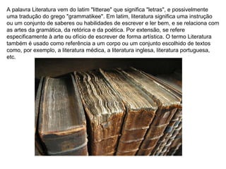 A palavra Literatura vem do latim "litterae" que significa "letras", e possivelmente uma tradução do grego "grammatikee". Em latim, literatura significa uma instrução ou um conjunto de saberes ou habilidades de escrever e ler bem, e se relaciona com as artes da gramática, da retórica e da poética. Por extensão, se refere especificamente à arte ou ofício de escrever de forma artística. O termo Literatura também é usado como referência a um corpo ou um conjunto escolhido de textos como, por exemplo, a literatura médica, a literatura inglesa, literatura portuguesa, etc.  