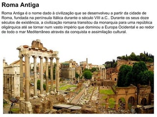 Roma Antiga Roma Antiga é o nome dado à civilização que se desenvolveu a partir da cidade de Roma, fundada na península Itálica durante o século VIII a.C.. Durante os seus doze séculos de existência, a civilização romana transitou da monarquia para uma república oligárquica até se tornar num vasto império que dominou a Europa Ocidental e ao redor de todo o mar Mediterrâneo através da conquista e assimilação cultural.  