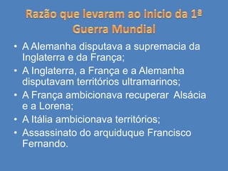 • A Alemanha disputava a supremacia da
Inglaterra e da França;
• A Inglaterra, a França e a Alemanha
disputavam territórios ultramarinos;
• A França ambicionava recuperar Alsácia
e a Lorena;
• A Itália ambicionava territórios;
• Assassinato do arquiduque Francisco
Fernando.
 