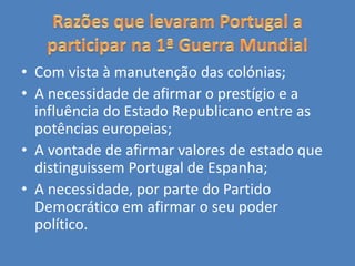 • Com vista à manutenção das colónias;
• A necessidade de afirmar o prestígio e a
influência do Estado Republicano entre as
potências europeias;
• A vontade de afirmar valores de estado que
distinguissem Portugal de Espanha;
• A necessidade, por parte do Partido
Democrático em afirmar o seu poder
político.
 