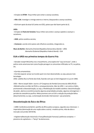 ->Criação da OTAN : força militar para evitar o avanço socialista;
->FBI e CIA: investigar o inimigo externo e interno, bloqueando o avanço socialista;
->EUA tem apoio da atual UE (antes era CEE), países que não fazem parte do LE.
URSS:
->Criação do Pacto de Varsóvia: força militar oara evitar o avanço capitalis e avançar o
socialismo;
->KGB: polícia soviética secreta;
->Comecon: acordo entre países sob influência socialista, integrando-os.
Muro de Berlim: Alemanha Oriental (República Democrática Alemã) – URSS
Alemanha Ocidental (República Federal Alemã) - EUA
EUA e URSS nos primeiros tempos da Guerra Fria:
->Senador Joseph McCarthy cria o macarthismo, uma espécie de “caça às bruxas”, onde a
polícia norte-americana tem como função perseguir os comunistas infiltrados na TV, na polícia,
etc.
->Corrida armamentista
->Corrida espacial: provar ao mundo quem era mais desenvolvido, ou seja, possuía mais
tecnologia:
URSS- satélite (fica na frente dos EUA), fazendo com que os EUA chegassem à Lua em 1969;
1956 – Morre Joseph Stálin- ocorre o 2º Congresso do Partido Comunista da URSS (PCUS) -
>NikitaKruschev era líder da PCUS e, consequentemente, líder da URSS -> vai contra o Stálin,
promovendo a desestalinização, ou seja, a flexibilização do modelo soviético: descentralização
de poder, abertura econômica (aceita algumas propriedades privadas, algumas estrangeiras) ->
período da coexistência pacífica: Nikita promove com os EUA a redução da produção bélica
(desarmamento), ou seja, a amenização da tensão internacional – paz provisória.
Descolonização da Ásia e da África:
->1890- Conferência de Berlim: partilha da África pelos europeus, segundo seus interesses ->
imperialista (dominação de uma nação sobre a outra) ->matéria-prima, mão-de-obra e
mercado consumidor (M-M-M);
->Inglaterra(Revolução Industrial) e França(Revolução Francesa): potências europeias ->
pioneiros do capitalismo -> “berço” da democracia.
 
