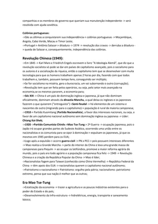 companhias e os membros do governo que queriam sua manutenção independente -> será
resolvida com ajuda soviética.
Colônias portuguesas:
->São as últimas a conquistarem sua independência-> colônias portuguesas -> Moçambique,
Angola, Cabo Verde, Macau e Timor Leste;
->Portugal-> Antônio Salazar-> ditadura -> 1974 -> revolução dos cravos -> derruba a ditadura -
> queda de Salazar e, consequentemente, independência das colônias.
Revolução Chinesa (1949):
->Em 1845 -> Karl Marx e Friedrich Engels escrevem o livro “A Ideologia Alemã”, que diz que a
revolução socialista só pode se dar em países de capitalismo avançado, pois o socialismo para
os autores é a socialização da riqueza, então o capitalismo tem que se desenvolver com muita
tecnologia para que os homens trabalhem apenas 2 horas por dia, fazendo com que todos
trabalhem e, também, possuem tempo livre, conseguindo ser múltiplo;
->Se for socialismo na miséria, gera a burocracia, um vai subornando o outro (corrupção);
->Revolução tem que ser feita pelos operários, ou seja, pelo setor mais avançado na
economia,se os mesmos pararem, a economia para;
->Séc XIX -> China é um país de dominação inglesa e japonesa, já que não dominam
oficialmente, dominam através da dinastia Manchu, a qual deixa os ingleses e os japoneses
fazerem o que quiserem (“entreguista”)->Semi-feudal -> há elementos de um sistema e
nascentes de outro (migrando para o capitalismo)-> população é rural de maioria camponesa;
->1910-> Partido Kuomitang (Partido Nacionalista), a favor dos interesses nacionais, ou seja, a
favor de um capitalismo nacional autônomo sem dominação inglesa ou japonesa -> Líder:
Chiang Kai-Shek;
->1920 ->Partido Comunista Chinês->Mao Tse-Tung-> 2ª Guerra -> ocupação japonesa, pois o
Japão irá ocupar grandes partes do Sudeste Asiático, ocorrendo uma união entre os
nacionalistas e os comunista para se opor à dominação-> expulsam os japoneses, já que os
mesmos em 1945 perdem para os EUA;
->Logo após a expulsão-> ocorre guerra civil -> PN x PCC-> pois possuem interesses diferentes
-> Mao realiza a Grande Marcha -> parte do interior da China e leva uma grande massa de
camponeses para Pequim -> ao ocupar os latifúndios, promove a maior reforma agrária do
mundo, pois o país era todo agrário e a população camponesa fica feliz -> 1949 -> Revolução
Chinesa e a criação da República Popular da China -> Mao é líder;
->Nacionalistas fogem para Taiwan (conhecida como China Vermelha) -> República Federal da
China -> têm apoio dos EUA -> nacionalistas querem o capitalismo nacional autônomo;
->Patriotismo x nacionalismo-> Patriotismo: orgulho pela pátria; nacionalismo: patriotismo
extremo, pensa que sua nação é melhor que as outras;
Era Mao Tse-Tung
->Estatização da economia -> trazer a agricultura e as poucas indústrias existentes para o
poder do Estado e do país;
->Desenvolvimento da Infra-estrutura -> hidrelétricas, energia, transporte e saneamento
básico;
 