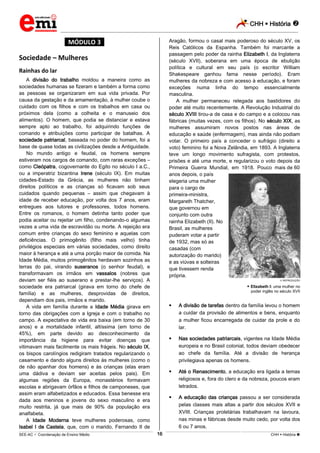 CHH  História 
_________________________________________________________________________________________________________________________
___________________________________________________________________________________________________________________________________________________________________________________________________________________________________________________________________________________________________________________________________________________________________________________________________________________________ _____________________________________________________________________________________________________________
SEE-AC  Coordenação de Ensino Médio CHH  História 16
*MÓDULO 3*
Sociedade – Mulheres
Rainhas do lar
A divisão do trabalho moldou a maneira como as
sociedades humanas se fizeram e também a forma como
as pessoas se organizaram em sua vida privada. Por
causa da gestação e da amamentação, à mulher coube o
cuidado com os filhos e com os trabalhos em casa ou
próximos dela (como a colheita e o manuseio dos
alimentos). O homem, que podia se distanciar e estava
sempre apto ao trabalho, foi adquirindo funções de
comando e atribuições como participar de batalhas. A
sociedade patriarcal, baseada no poder do homem, foi a
base de quase todas as civilizações desde a Antiguidade.
No mundo antigo e feudal, os homens sempre
estiveram nos cargos de comando, com raras exceções –
como Cleópatra, cogovernante do Egito no século I a.C.,
ou a imperatriz bizantina Irene (século IX). Em muitas
cidades-Estado da Grécia, as mulheres não tinham
direitos políticos e as crianças só ficavam sob seus
cuidados quando pequenas – assim que chegavam à
idade de receber educação, por volta dos 7 anos, eram
entregues aos tutores e professores, todos homens.
Entre os romanos, o homem detinha tanto poder que
podia aceitar ou rejeitar um filho, condenando-o algumas
vezes a uma vida de escravidão ou morte. A rejeição era
comum entre crianças do sexo feminino e aquelas com
deficiências. O primogênito (filho mais velho) tinha
privilégios especiais em várias sociedades, como direito
maior à herança e até a uma porção maior de comida. Na
Idade Média, muitos primogênitos herdavam sozinhos as
terras do pai, virando suseranos (o senhor feudal), e
transformavam os irmãos em vassalos (nobres que
deviam ser fiéis ao suserano e prestar-lhe serviços). A
sociedade era patriarcal (girava em torno do chefe de
família) e as mulheres, desprovidas de direitos,
dependiam dos pais, irmãos e marido.
A vida em família durante a Idade Média girava em
torno das obrigações com a Igreja e com o trabalho no
campo. A expectativa de vida era baixa (em torno de 30
anos) e a mortalidade infantil, altíssima (em torno de
45%), em parte devido ao desconhecimento da
importância da higiene para evitar doenças que
vitimavam mais facilmente os mais frágeis. No século IX,
os bispos carolíngios redigiram tratados regularizando o
casamento e dando alguns direitos às mulheres (como o
de não apanhar dos homens) e às crianças (elas eram
uma dádiva e deviam ser aceitas pelos pais). Em
algumas regiões da Europa, monastérios formavam
escolas e abrigavam órfãos e filhos de camponeses, que
assim eram alfabetizados e educados. Essa benesse era
dada aos meninos e jovens do sexo masculino e era
muito restrita, já que mais de 90% da população era
analfabeta.
A Idade Moderna teve mulheres poderosas, como
Isabel I de Castela, que, com o marido, Fernando II de
Aragão, formou o casal mais poderoso do século XV, os
Reis Católicos da Espanha. Também foi marcante a
passagem pelo poder da rainha Elizabeth I, da Inglaterra
(século XVII), soberana em uma época de ebulição
política e cultural em seu país (o escritor William
Shakespeare ganhou fama nesse período). Eram
mulheres da nobreza e com acesso à educação, e foram
exceções numa linha do tempo essencialmente
masculina.
A mulher permaneceu relegada aos bastidores do
poder até muito recentemente. A Revolução Industrial do
século XVIII tirou-a de casa e do campo e a colocou nas
fábricas (muitas vezes, com os filhos). No século XIX, as
mulheres assumiram novos postos nas áreas de
educação e saúde (enfermagem), mas ainda não podiam
votar. O primeiro país a conceder o sufrágio (direito a
voto) feminino foi a Nova Zelândia, em 1893. A Inglaterra
teve um longo movimento sufragista, com protestos,
prisões e até uma morte, e regularizou o voto depois da
Primeira Guerra Mundial, em 1918. Pouco mais de 60
anos depois, o país
elegeria uma mulher
para o cargo de
primeira-ministra,
Margareth Thatcher,
que governou em
conjunto com outra
rainha Elizabeth (II). No
Brasil, as mulheres
puderam votar a partir
de 1932, mas só as
casadas (com
autorização do marido)
e as viúvas e solteiras
que tivessem renda
própria.
REPRODUÇÃO
 Elizabeth I: uma mulher no
poder inglês no século XVII
 A divisão de tarefas dentro da família levou o homem
a cuidar da provisão de alimentos e bens, enquanto
a mulher ficou encarregada de cuidar da prole e do
lar.
 Nas sociedades patriarcais, vigentes na Idade Média
europeia e no Brasil colonial, todos deviam obedecer
ao chefe da família. Até a divisão de herança
privilegiava apenas os homens.
 Até o Renascimento, a educação era ligada a temas
religiosos e, fora do clero e da nobreza, poucos eram
letrados.
 A educação das crianças passou a ser considerada
pelas classes mais altas a partir dos séculos XVII e
XVIII. Crianças proletárias trabalhavam na lavoura,
nas minas e fábricas desde muito cedo, por volta dos
6 ou 7 anos.
 