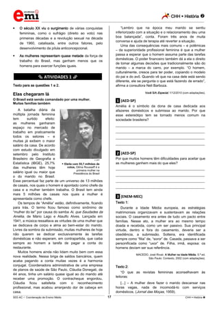 CHH  História 
_________________________________________________________________________________________________________________________
___________________________________________________________________________________________________________________________________________________________________________________________________________________________________________________________________________________________________________________________________________________________________________________________________________________________ _____________________________________________________________________________________________________________
SEE-AC  Coordenação de Ensino Médio CHH  História 17
 O século XX viu o surgimento de várias conquistas
femininas, como o sufrágio (direito ao voto) nas
primeiras décadas e a revolução sexual na década
de 1960, catalisada, entre outros fatores, pelo
desenvolvimento da pílula anticoncepcional.
 As mulheres representam quase metade da força de
trabalho do Brasil, mas ganham menos que os
homens para exercer funções iguais.
********** ATIVIDADES 1 **********
Texto para as questões 1 e 2.
Elas chegaram lá
O Brasil está sendo comandado por uma mulher.
Muitas famílias também
A batalha diária da
múltipla jornada feminina
tem surtido efeito:
as mulheres ganharam
espaço no mercado de
trabalho em praticamente
todos os setores – e
muitas já exibem o maior
salário da casa. De acordo
com estudo divulgado em
setembro pelo Instituto
Brasileiro de Geografia e
Estatística (IBGE), 25,7%
das mulheres têm hoje
salário igual ou maior que
o do marido no Brasil.
Esse percentual faz parte de um universo de 13 milhões
de casais, nos quais o homem é apontado como chefe da
casa e a mulher também trabalha. O Brasil tem ainda
mais 5 milhões de casais nos quais a mulher é
apresentada como chefe.
Os tempos de “Amélia” estão, definitivamente, ficando
para trás. O termo ficou famoso como sinônimo de
“mulher do lar” por causa do samba Ai, que Saudades da
Amélia, de Mário Lago e Ataulfo Alves. Lançada em
1941, a música ressaltava as virtudes de uma mulher que
se dedicava de corpo e alma ao bem-estar do marido.
Livres da sombra da submissão, muitas mulheres de hoje
não querem se dedicar exclusivamente às tarefas
domésticas e não esperam, em contrapartida, que caiba
sempre ao homem a tarefa de pagar a conta do
restaurante.
Muitos homens ainda não lidam muito bem com essa
nova realidade. Nessa briga de saldos bancários, quem
acaba pagando a conta muitas vezes é a harmonia
conjugal. Coordenadora administrativa de uma empresa
de planos de saúde de São Paulo, Cláudia Donegati, de
44 anos, tinha um salário quase igual ao do marido até
receber uma promoção. O contracheque engordou,
Cláudia ficou satisfeita com o reconhecimento
profissional, mas acabou arranjando dor de cabeça em
casa.
“Lembro que na época meu marido se sentiu
inferiorizado com a situação e o relacionamento deu uma
boa balançada”, conta. Foram três anos de muita
conversa e ajuda de terapia até reverter a situação.
Uma das consequências mais comuns – e polêmicas
– da superioridade profissional feminina é que a mulher
passa a esperar que o homem assuma parte das tarefas
domésticas. O poder financeiro também dá a ela o direito
de tomar algumas decisões que tradicionalmente são do
marido – a marca do carro, por exemplo. “O homem,
culturalmente, cresce para ter poder, copiando o modelo
do pai e do avô. Quando vê que na casa dele está sendo
diferente, ele se pergunta o que está fazendo de errado”,
afirma a consultora Neli Barboza.
Você S/A Especial, 1/12/2010 (com adaptações).
.1. (AED-SP)
Amélia é o símbolo da dona de casa dedicada aos
afazeres domésticos e submissa ao marido. Por que
esse estereótipo tem se tornado menos comum na
sociedade brasileira?
___________________________________________________
___________________________________________________
___________________________________________________
___________________________________________________
.2. (AED-SP)
Por que muitos homens têm dificuldades para aceitar que
as mulheres ganhem mais do que eles?
___________________________________________________
___________________________________________________
___________________________________________________
___________________________________________________
.3. (ENEM-MEC)
Texto 1:
Durante a Idade Média europeia, as estratégias
matrimoniais organizavam e sustentavam as relações
sociais. O casamento era antes de tudo um pacto entre
famílias. Nesse ato, a mulher era ao mesmo tempo
doada e recebida, como um ser passivo. Sua principal
virtude, dentro e fora do casamento, deveria ser a
obediência, a submissão. Solteira, era identificada
sempre como “filia” de, “soror” de. Casada, passava a ser
personificada como “uxor” de. Filha, irmã, esposa: os
homens deviam ser sua referência.
MACEDO, José Rivair. A Mulher na Idade Média. 5.ª ed.
São Paulo: Contexto, 2002 (com adaptações).
Texto 2:
“O que as revistas femininas aconselhavam às
leitoras:
[...] – A mulher deve fazer o marido descansar nas
horas vagas, nada de incomodá-lo com serviços
domésticos. (Jornal das Moças, 1959).
AFP
 Eleita com 55,7 milhões de
votos, Dilma Rousseff é a
primeira mulher na
Presidência do Brasil
 