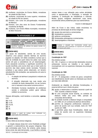 CHH  História 
_________________________________________________________________________________________________________________________
___________________________________________________________________________________________________________________________________________________________________________________________________________________________________________________________________________________________________________________________________________________________________________________________________________________________ _____________________________________________________________________________________________________________
SEE-AC  Coordenação de Ensino Médio CHH  História 19
(A) mulheres, concluintes do Ensino Médio, moradoras
da cidade de São Paulo.
(B) mulheres, concluintes de curso superior, moradoras
da cidade do Rio de Janeiro.
(C) homens, com curso de pós-graduação, moradores
de Manaus.
(D) homens, com dois anos de Ensino Fundamental,
moradores de Recife.
(E) mulheres, com Ensino Médio incompleto, moradoras
de Belo Horizonte.
********** ATIVIDADES 2 **********
C3
Compreender a produção e o papel histórico das
instituições sociais, políticas e econômicas,
associando-as aos diferentes grupos, conflitos e
movimentos sociais.
H11
Identificar registros de práticas de grupos sociais no
tempo e no espaço.
.7. (ENEM-MEC)
Um grupo de estudantes, saindo de uma escola,
observou uma pessoa catando latinhas de alumínio
jogadas na calçada. Um deles considerou curioso que a
falta de civilidade de quem deixa lixo pelas ruas acaba
sendo útil para a subsistência de um desempregado.
Outro estudante comentou o significado econômico da
sucata recolhida, pois ouvira dizer que a maior parte do
alumínio das latas estaria sendo reciclada. Tentando
sintetizar o que estava sendo observado, um terceiro
estudante fez três anotações, que apresentou em aula no
dia seguinte:
I. A catação de latinhas é prejudicial à indústria de
alumínio.
II. A situação observada nas ruas revela uma
condição de duplo desequilíbrio: do ser humano
com a natureza e dos seres humanos entre si.
III. Atividades humanas resultantes de problemas
sociais e ambientais podem gerar reflexos
(refletir) na economia.
Dessas afirmações, você tenderia a concordar, apenas,
com
(A) I e II.
(B) I e III.
(C) II e III.
(D) II.
(E) III.
H12
Analisar o papel da Justiça como instituição na
organização das sociedades.
.8. (ENEM-MEC)
O texto refere-se às terras indígenas.
A criação dessas áreas tem como finalidade proteger
e garantir a sobrevivência dos grupos indígenas. Elas
são controladas pela Funai. No entanto, parte dessas
terras ainda não está demarcada, o que facilita a entrada
nessas áreas e sua utilização para outras atividades
como a agropecuária, a mineração, a extração de
madeiras, a construção de hidrelétricas e rodovias.
Muitos grupos indígenas abandonam suas terras,
encontrando sérios problemas para sua sobrevivência.
Adaptado de www.ibge.gov.br
Além da Funai e dos índios, estão envolvidos no
processo de demarcação de terras indígenas
(A) grupos dos sem-terra e comerciantes.
(B) empresários e governos.
(C) grileiros e ambulantes.
(D) embaixadas estrangeiras e comerciantes.
(E) desempregados e industriais.
H13
Analisar a atuação dos movimentos sociais que
contribuíram para mudanças ou rupturas em processos
de disputa pelo poder.
.9. (ENEM-MEC)
Leia as citações.
Constituição de 1937
Dos direitos sociais
Art. 139 – A greve e o lock-out são declarados recursos
antissociais nocivos ao trabalho e ao capital e
incompatíveis com os superiores interesses da produção
nacional.
Constituição de 1988
Dos direitos sociais
Art. 9.º – É assegurado o direito de greve, competindo
aos trabalhadores decidir sobre os interesses que devam
por meio dele defender.
Analisando as citações às referidas Constituições, é
possível afirmar que o direito de greve
(A) ajudou a desenvolver a indústria nacional a partir de
1937, durante a ditadura Vargas.
(B) foi uma conquista social recente, no contexto da
ditadura militar dos anos 1960, período de
conquistas democráticas.
(C) foi proibido durante a ditadura Vargas e conquistado
em 1988, em um contexto de abertura democrática.
(D) permitiu às categorias profissionais realizarem a
greve de acordo com sua vontade, tanto em 1937
quanto em 1988.
(E) é permitido pelas duas Constituições, desde que
esteja de acordo com os superiores interesses
nacionais.
________________________________________________
*Anotações*
 