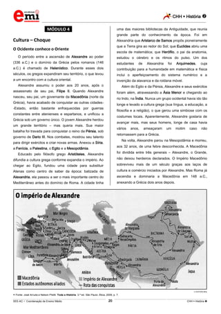 CHH  História 
_________________________________________________________________________________________________________________________
___________________________________________________________________________________________________________________________________________________________________________________________________________________________________________________________________________________________________________________________________________________________________________________________________________________________ _____________________________________________________________________________________________________________
SEE-AC  Coordenação de Ensino Médio CHH  História 20
*MÓDULO 4*
Cultura – Choque
O Ocidente conhece o Oriente
O período entre a ascensão de Alexandre ao poder
(336 a.C.) e o domínio da Grécia pelos romanos (146
a.C.) é chamado de Helenístico. Durante esses dois
séculos, os gregos expandiram seu território, o que levou
a um encontro com a cultura oriental.
Alexandre assumiu o poder aos 20 anos, após o
assassinato de seu pai, Filipe II. Quando Alexandre
nasceu, seu pai, um governante da Macedônia (norte da
Grécia), havia acabado de conquistar as outras cidades-
-Estado, então bastante enfraquecidas por guerras
constantes entre atenienses e espartanos, e unificou a
Grécia sob um governo único. O jovem Alexandre herdou
um grande território – mas queria mais. Sua maior
batalha foi travada para conquistar o reino da Pérsia, sob
governo de Dario III. Nos combates, mostrou seu talento
para dirigir exércitos e criar novas armas. Anexou a Síria,
a Fenícia, a Palestina, o Egito e a Mesopotâmia.
Educado pelo filósofo grego Aristóteles, Alexandre
difundia a cultura grega conforme expandia o império. Ao
chegar ao Egito, fundou uma cidade para substituir
Atenas como centro de saber da época: batizada de
Alexandria, ela passou a ser o mais importante centro do
Mediterrâneo antes do domínio de Roma. A cidade tinha
uma das maiores bibliotecas da Antiguidade, que reunia
grande parte do conhecimento da época. Foi em
Alexandria que Aristarco de Samos propôs pioneiramente
que a Terra gira ao redor do Sol; que Euclides abriu uma
escola de matemática; que Herófilo, o pai da anatomia,
estudou o cérebro e os ritmos do pulso. Um dos
estudantes de Alexandria foi Arquimedes, cuja
contribuição para a humanidade em matemática e física
inclui o aperfeiçoamento do sistema numérico e a
invenção da alavanca e da roldana móvel.
Além do Egito e da Pérsia, Alexandre e seus exércitos
foram além, atravessando a Ásia Menor e chegando ao
rio Indo, na Índia. Nunca um grupo ocidental havia ido tão
longe e levado a cultura grega (sua língua, a educação, a
filosofia e a religião), o que gerou uma simbiose com os
costumes locais. Aparentemente, Alexandre gostaria de
avançar mais, mas seus homens, longe de casa havia
vários anos, ameaçaram um motim caso não
retornassem para a Grécia.
Na volta, Alexandre parou na Mesopotâmia e morreu,
aos 32 anos, de uma febre desconhecida. A Macedônia
foi dividida entre três generais – Alexandre, o Grande,
não deixou herdeiros declarados. O Império Macedônio
sobreviveu mais de um século graças aos laços de
cultura e comércio iniciados por Alexandre. Mas Roma já
ascendia e dominaria a Macedônia em 148 a.C.,
anexando a Grécia dois anos depois.
EDITORA MOL
 Fonte: José Arruda e Nelson Piletti. Toda a História. 3.ª ed. São Paulo: Ática, 2009, p. 7.
 