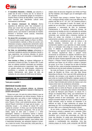 CHH  História 
_________________________________________________________________________________________________________________________
___________________________________________________________________________________________________________________________________________________________________________________________________________________________________________________________________________________________________________________________________________________________________________________________________________________________ _____________________________________________________________________________________________________________
SEE-AC  Coordenação de Ensino Médio CHH  História 21
 O macedônio Alexandre, o Grande, que assumiu o
poder aos 20 anos e morreu aos 32, no século IV
a.C., ampliou as possessões gregas ao incorporar o
Império Persa e terras da Ásia Menor, numa intensa
troca marcada pelo intercâmbio cultural entre
dominadores e dominados.
 Os romanos chamavam de bárbaros (forma
pejorativa de defini-los como “não civilizados”) as
etnias que viviam fora de suas fronteiras e que as
invadiam. Hunos, godos, anglos e saxões são alguns
desses povos, que levaram à derrocada do Império
Romano e formaram novas culturas, misturando
romanos e outros povos.
 No século XIX, os europeus usaram seu poder militar
e financeiro para ocupar nações na Ásia e na África.
O neocolonialismo redividiu a África de acordo com
interesses europeus, prejudicando seriamente várias
nações e suas culturas. Os movimentos de ocupação
em busca de riqueza provocaram diversas guerras.
 Na Índia, os colonizadores ingleses enfrentaram a
(vitoriosa) resistência pacífica de Mahatma Gandhi e
seus seguidores nas primeiras décadas do século
XX. O país acabou por conquistar a independência,
em 1947.
 Para dominar a China, os ingleses deflagraram (e
venceram) a Guerra do Ópio, no século XIX. O país
teve um extenso território colonizado por europeus,
russos, norte-americanos e japoneses. Hoje, realiza
um grande esforço de modernização, crescimento
econômico e aumento da influência política no
cenário internacional, sem deixar de lado as
tradições de uma cultura de 5.000 anos de história.
********** ATIVIDADES 1 **********
Texto para a questão 1.
Admirável mundo novo
Orgulhosos de sua civilização milenar, os chineses
crescem em ritmo vertiginoso e buscam a liderança no
cenário internacional
Pense num país. Um país de cultura milenar e que se
transformou radicalmente nos últimos tempos. Pense na
capital desse país, que sofreu a maior mudança de sua
longa história em apenas dez anos – os últimos dez
anos. Pequim, China, você certamente pensou. Assim, é
natural Pequim reivindicar um lugar que já ocupou – ou
pretendeu ocupar –, no começo do século XV, como
“capital do universo”. A China, que vive há três décadas
um crescimento econômico estupendo, 10% ao ano em
média, agora se abre para o turismo e o olhar
estrangeiro. Destruiu e reconstruiu bairros e bairros.
Fincou arranha-céus impressionantes, boa parte deles
com a assinatura de arquitetos ocidentais badalados. Viu
sua indústria automobilística explodir, suas malhas viária
e metroviária fermentar, seu aeroporto duplicar e tornar-
-se o maior do mundo. Ficou para trás, muito para trás, a
cidade cheia de lavouras chegando aos limites da Praça
da Paz Celestial, uma imagem que um estrangeiro veria
30 anos atrás.
Se Pequim hoje começa a lembrar Tóquio e Nova
York, consegue (ainda) manter vivas suas diferenças. Os
prédios não têm os 4.º, 14.º, 24.º, 34.º andares porque o
4 é um número associado à morte. Os casais, que só
podem ter um único filho – ou dois, excepcionalmente –,
programam o nascimento de olho no horóscopo.
Popularíssima é a medicina tradicional chinesa, da
acupuntura às receitas de chá e à aplicação de ventosas
nas costas. E a terrível e decana censura do governo
comunista, que controla toda a imprensa nacional, os
filmes em cartaz nos cinemas e a internet, ignora
solenemente a pirataria, outro traço cultural que resiste.
Os chineses consideram-se pais da cultura e da
filosofia orientais. Converse com um local e ele
prontamente repetirá o que aprendeu em idade escolar:
esta é a civilização mais antiga do mundo, com 5.000
anos. O alfabeto é praticamente impenetrável para
forasteiros – são “apenas” cerca de 20.000 ideogramas.
Os chineses orgulham-se disso e passam horas
escrevendo os caracteres na calçada. Acredita-se que a
elegância da escrita denote o grau de instrução. Mais
sinais da cultura chinesa aparecem pelas ruas. No sul de
Pequim, o Parque Tiantan Gongyuan reúne respeitáveis
senhores que fazem tai chi chuan e cantam e dançam
em grupo, ao ar livre. O parque fica ao lado do famoso
Templo do Céu, onde os grandes imperadores ofereciam
sacrifícios em prol de boas colheitas na primavera.
No norte de Pequim, na área montanhosa, está uma
seção da Muralha da China, uma das Sete Novas
Maravilhas do Mundo. Com mais de 6.000 quilômetros de
extensão, ela começou a ser erguida no século III a.C.
para evitar as invasões da Mongólia e agregou quase um
quarto da população (militares, prisioneiros e campônios)
na obra. Hoje é tomada pelo turismo de massa e por uma
massa ainda maior de vendedores ambulantes.
A grande obra-prima da China imperial é a Cidade
Proibida, bem no centro de Pequim, ao lado da Praça da
Paz Celestial. Foi construída para marcar a transferência
de poder de Nanquim para Pequim, no século XV, e
abrigou as dinastias Ming e Qing, que sobreviveram no
poder até 1912. Era “uma cidade dentro de outra”.
Ninguém entrava lá sem autorização – daí o nome –,
embora houvesse espaço de sobra. O palácio tem quase
9.000 cômodos, entre os recintos do imperador e os
edifícios ao redor. O lugar sobreviveu ao saque dos
japoneses em 1931 e às tentativas de demolição durante
os anos 1960, com a chamada Revolução Cultural.
Ali em frente, a célebre Praça da Paz Celestial (ou
Tian’anmen) conecta o passado com o presente. Palco
das grandes cerimônias cívicas, virou uma “Praça
Vermelha” com o triunfo dos comunistas, em 1949. Ao
longo das décadas, foi usada para demonstrações de
força, culminando com o banho de sangue de 1989, em
resposta à manifestação dos estudantes. Uma das
maiores praças do mundo, pode comportar até 500.000
 