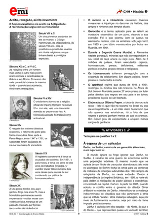 CHH  História 
_________________________________________________________________________________________________________________________
___________________________________________________________________________________________________________________________________________________________________________________________________________________________________________________________________________________________________________________________________________________________________________________________________________________________ _____________________________________________________________________________________________________________
SEE-AC  Coordenação de Ensino Médio CHH  História 8
Aceito, renegado, aceito novamente
O homossexualismo era aceito na Antiguidade.
A recriminação surgiu com o cristianismo
Século VIII a.C.
Um dos primeiros conjuntos de
leis do mundo, o Código
Hammurabi, da Mesopotâmia, do
século VIII a.C., cita os
prostitutos e prostitutas usados
em rituais religiosos – e que
tinham direito a privilégios
especiais.
JSP / ISTOCK PHOTO
Séculos XX a.C. a IV d.C.
As relações entre um homem
mais velho e outro mais jovem
eram normais e incentivadas na
Grécia e em Roma. O mesmo não
valia para dois homens da mesma
idade – quando isso acontecia,
eles eram perseguidos.
FABIANA BERTONE
Séculos IV a XIV
O cristianismo tornou-se a religião
oficial do Império Romano no século
IV e, com ele, veio uma crescente
aversão ao prazer e ao riso. A
homossexualidade foi tratada como
antinatural.
REPRODUÇÃO
Século XIV
O resgate dos valores clássicos
ocasionou o retorno do gosto pela
forma masculina. Mas, após a
Peste Negra, entre 1347 e 1351, os
sodomitas foram acusados de
causar os males da sociedade.
REPRODUÇÃO
Século XIX
A Inglaterra condenava à forca os
acusados de sodomia. Em 1861, o
país trocou a forca por pena de dez
anos de trabalhos forçados. O
escritor Oscar Wilde cumpriu dois
anos dessa pena depois de ser
condenado por prática de
homossexualismo.
REPRODUÇÃO
Século XX
A luta pelos direitos dos gays
ganhou força nos anos 70, mas a
homofobia permaneceu sendo
expressada – muitas vezes com
violência física, herança de um
passado marcado por formas
recorrentes de intolerância.
ZU1U / DREAMSTIME
 O racismo e a intolerância causaram diversos
massacres e injustiças no decorrer da história, dos
gregos e romanos aos tempos atuais.
 Genocídio é o termo aplicado para se referir ao
massacre sistemático de um povo, visando a sua
extinção. Foi o que ocorreu com os judeus na
Alemanha nazista, com os armênios sob jugo turco
em 1915 e com tútsis massacrados por hutus em
Ruanda, em 1994.
 Durante a Segunda Guerra Mundial, a Alemanha
nazista perseguiu minorias que não correspondiam a
seu ideal de raça ariana ou raça pura. Além de 6
milhões de judeus, foram executados ciganos,
homossexuais, presos, deficientes, militantes
políticos e outros grupos étnicos e religiosos.
 Os homossexuais sofreram perseguição com a
expansão do cristianismo. Em alguns países, foram
presos e condenados à morte.
 O apartheid, regime que durou de 1948 a 1994,
restringia os direitos dos não brancos na África do
Sul. Nelson Mandela passou 27 anos preso por lutar
pelos direitos dos negros em seu país e se tornou
presidente depois de ser libertado.
 Elaborada por Gilberto Freyre, a ideia de democracia
racial – isto é, que não há racismo no Brasil ou que
ele é insignificante – é um mito. Além do racismo que
não aparece nas estatísticas, há o fato de que
negros e pardos ganham menos do que os brancos,
têm menor grau de escolaridade e ocupam menos
cargos de gerência.
********** ATIVIDADES 1 **********
Texto para as questões 1 e 2.
À espera de um salvador
Darfur, no Sudão, cenário de um genocídio silencioso,
é um lugar sem lei
O mundo ignora ou finge ignorar que Darfur, no
Sudão, é cenário de uma guerra de extermínio contra
uma população indefesa. O mesmo mundo que se
apieda de um filhote de urso-polar abandonado pela mãe
no zoológico de Berlim fecha os olhos para as centenas
de milhares de crianças subnutridas dos 130 campos de
refugiados de Darfur, no oeste sudanês. Desde a
independência do Império Britânico, em 1956, o norte do
país detém o monopólio do poder político e econômico,
concentrado na capital, Cartum. A partir de 2003, quando
eclodiu o conflito entre o governo do ditador Omar
al-Bashir e rebeldes de Darfur, intensificou-se a matança
indiscriminada de cidadãos que não pertencem à etnia
que se intitula “árabe”. Uma matança selvagem, seja por
meio de fuzilamentos sumários, seja por meio da fome
imposta pelo isolamento.
Darfur é dividida em três estados – do Norte, do Sul e
do Oeste –, que representam quase um sexto do território
 