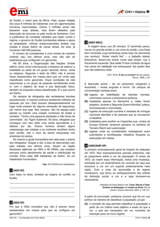CHH  História 
_________________________________________________________________________________________________________________________
___________________________________________________________________________________________________________________________________________________________________________________________________________________________________________________________________________________________________________________________________________________________________________________________________________________________ _____________________________________________________________________________________________________________
SEE-AC  Coordenação de Ensino Médio CHH  História 9
do Sudão, o maior país da África. Hoje, quase metade
dos seus 6 milhões de habitantes vive em aglomerações
humanas improvisadas. Outros 2 milhões ainda não
deixaram suas aldeias, mas foram afetados pela
destruição de lavouras ou pela morte de familiares. Com
a justificativa de combater rebeldes que lutam contra o
regime, o governo do Sudão bombardeia aldeias e apoia
os janjaweeds, milícias autoproclamadas árabes cuja
missão é limpar Darfur de outras etnias. Ao todo, já
morreram 300.000 pessoas.
O número de combatentes e civis mortos de maneira
violenta caiu nos últimos anos, mas não são as
estatísticas que configuram um genocídio.
Há 60 anos, a Organização das Nações Unidas
definiu como crime internacional a tentativa de destruir a
totalidade ou parte de um grupo nacional, étnico, racial
ou religioso. Segundo o texto da ONU, não é preciso
haver assassinatos em massa para que um crime seja
classificado como genocídio. Impor condições de vida
subumanas a um grupo de pessoas semelhantes entre
si, com o objetivo de levar à sua destruição física,
também se enquadra nessa classificação. É o que ocorre
em Darfur.
Os campos de refugiados são verdadeiras bombas
populacionais: a maioria continua recebendo milhares de
pessoas por ano. Elas buscam desesperadamente um
lugar onde possam ter alguma sensação de segurança,
por menor que seja. Nos campos, não há espaço para
plantar ou manter uma criação numerosa de bodes e
camelos. “Tenho uma pequena plantação a três horas de
caminhada”, diz Tigani Suleiman, 55 anos, refugiado que
consegue com isso obter uma renda equivalente a 2
dólares por dia. Outros homens tentam algum
subemprego nas cidades e as mulheres recolhem lenha
para vender, sob o risco de serem estupradas nos
arredores do campo.
Só mesmo a ajuda humanitária tem atenuado o drama
dos refugiados. Graças a ela, a taxa de desnutrição caiu
pela metade nos últimos anos. Atuam na região
dezesseis agências da ONU e 85 ONGs, que prestam
serviços como atendimento de saúde e distribuição de
comida. Para cada 366 habitantes de Darfur, há um
trabalhador humanitário.
Veja, 24/12/2008 (com adaptações).
.1. (AED-SP)
Com base no texto, sintetize as origens do conflito no
Sudão.
___________________________________________________
___________________________________________________
___________________________________________________
___________________________________________________
.2. (AED-SP)
Por que a ONU considera que não é preciso haver
assassinatos em massa para que se configure um
genocídio?
___________________________________________________
___________________________________________________
___________________________________________________
___________________________________________________
.3. (INEP-MEC)
A viagem levou uns 20 minutos. O caminhão parou;
via-se um grande portão e, em cima do portão, uma frase
bem iluminada (cuja lembrança ainda hoje me atormenta
nos sonhos): “Arbeit macht frei” – o trabalho liberta.
Descemos, fazem-nos entrar numa sala ampla, nua e
fracamente aquecida. Que sede! O leve zumbido da água
nos canos da calefação nos enlouquece: faz quatro dias
que não bebemos nada.
LEVI, Primo. É isto um homem? Rio de Janeiro:
Rocco, 1988, p. 20.
A descrição acima – de um prisioneiro chegando a
Auschwitz – revela angústia e horror. Os campos de
concentração nazistas eram:
(A) lugares de reabilitação de doentes mentais,
criminosos comuns e prisioneiros políticos.
(B) instalados apenas na Alemanha e, neles, foram
alojados, durante a Segunda Guerra Mundial, judeus,
homossexuais e comunistas.
(C) lugares de execução sumária e imediata de inimigos
nacionais alemães e de pessoas que se recusavam
a trabalhar.
(D) instalados para acolher os imigrantes que, vindos da
Europa Oriental, tentavam penetrar no território do
Terceiro Reich sem autorização.
(E) lugares onde os considerados indesejáveis eram
submetidos a humilhações, trabalhos forçados ou
execuções em massa.
.4. (UNICAMP-SP)
O primeiro recenseamento geral do Império foi realizado
em 1872. Nos recenseamentos parciais anteriores, não
se perguntava sobre a cor da população. O censo de
1872, ao inserir essa informação, indica uma mudança,
orientada por um entendimento do conceito de raça que
ancorava a cor em um suporte pretensamente mais
rígido. Com a crise da escravidão e do regime
monárquico, que levou ao enfraquecimento dos pilares
da distinção social, a cor e a raça tornavam-se
necessárias.
Adaptado de Ivana Stolze Lima, Cores, Marcas e Falas:
Sentidos da Mestiçagem no Império do Brasil. Rio de
Janeiro: Arquivo Nacional, 2003, p. 109-121.
A partir do enunciado, podemos concluir que há um uso
político na maneira de classificar a população, já que:
(A) o conceito de raça permitia classificar a população a
partir de um critério mais objetivo e exato do que a
cor, o que era necessário em um momento de
transição para um novo regime.
 