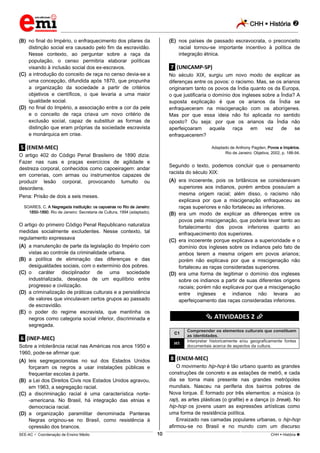 CHH  História 
_________________________________________________________________________________________________________________________
___________________________________________________________________________________________________________________________________________________________________________________________________________________________________________________________________________________________________________________________________________________________________________________________________________________________ _____________________________________________________________________________________________________________
SEE-AC  Coordenação de Ensino Médio CHH  História 10
(B) no final do Império, o enfraquecimento dos pilares da
distinção social era causado pelo fim da escravidão.
Nesse contexto, ao perguntar sobre a raça da
população, o censo permitiria elaborar políticas
visando à inclusão social dos ex-escravos.
(C) a introdução do conceito de raça no censo devia-se a
uma concepção, difundida após 1870, que propunha
a organização da sociedade a partir de critérios
objetivos e científicos, o que levaria a uma maior
igualdade social.
(D) no final do Império, a associação entre a cor da pele
e o conceito de raça criava um novo critério de
exclusão social, capaz de substituir as formas de
distinção que eram próprias da sociedade escravista
e monárquica em crise.
.5. (ENEM-MEC)
O artigo 402 do Código Penal Brasileiro de 1890 dizia:
Fazer nas ruas e praças exercícios de agilidade e
destreza corporal, conhecidos como capoeiragem: andar
em correrias, com armas ou instrumentos capazes de
produzir lesão corporal, provocando tumulto ou
desordens.
Pena: Prisão de dois a seis meses.
SOARES, C. A Negregada instituição: os capoeiras no Rio de Janeiro:
1850-1890. Rio de Janeiro: Secretaria de Cultura, 1994 (adaptado).
O artigo do primeiro Código Penal Republicano naturaliza
medidas socialmente excludentes. Nesse contexto, tal
regulamento expressava
(A) a manutenção de parte da legislação do Império com
vistas ao controle da criminalidade urbana.
(B) a política de eliminação das diferenças e das
desigualdades sociais, com o extermínio dos pobres.
(C) o caráter disciplinador de uma sociedade
industrializada, desejosa de um equilíbrio entre
progresso e civilização.
(D) a criminalização de práticas culturais e a persistência
de valores que vinculavam certos grupos ao passado
de escravidão.
(E) o poder do regime escravista, que mantinha os
negros como categoria social inferior, discriminada e
segregada.
.6. (INEP-MEC)
Sobre a intolerância racial nas Américas nos anos 1950 e
1960, pode-se afirmar que:
(A) leis segregacionistas no sul dos Estados Unidos
forçaram os negros a usar instalações públicas e
frequentar escolas à parte.
(B) a Lei dos Direitos Civis nos Estados Unidos agravou,
em 1963, a segregação racial.
(C) a discriminação racial é uma característica norte-
-americana. No Brasil, há integração das etnias e
democracia racial.
(D) a organização paramilitar denominada Panteras
Negras originou-se no Brasil, como resistência à
opressão dos brancos.
(E) nos países de passado escravocrata, o preconceito
racial tornou-se importante incentivo à política de
integração étnica.
.7. (UNICAMP-SP)
No século XIX, surgiu um novo modo de explicar as
diferenças entre os povos: o racismo. Mas, se os arianos
originaram tanto os povos da Índia quanto os da Europa,
o que justificaria o domínio dos ingleses sobre a Índia? A
suposta explicação é que os arianos da Índia se
enfraqueceram na miscigenação com os aborígenes.
Mas por que essa ideia não foi aplicada no sentido
oposto? Ou seja: por que os arianos da Índia não
aperfeiçoaram aquela raça em vez de se
enfraquecerem?
Adaptado de Anthony Pagden, Povos e Impérios.
Rio de Janeiro: Objetiva, 2002, p. 188-94.
Segundo o texto, podemos concluir que o pensamento
racista do século XIX:
(A) era incoerente, pois os britânicos se consideravam
superiores aos indianos, porém ambos possuíam a
mesma origem racial; além disso, o racismo não
explicava por que a miscigenação enfraqueceu as
raças superiores e não fortaleceu as inferiores.
(B) era um modo de explicar as diferenças entre os
povos pela miscigenação, que poderia levar tanto ao
fortalecimento dos povos inferiores quanto ao
enfraquecimento dos superiores.
(C) era incoerente porque explicava a superioridade e o
domínio dos ingleses sobre os indianos pelo fato de
ambos terem a mesma origem em povos arianos;
porém não explicava por que a miscigenação não
fortaleceu as raças consideradas superiores.
(D) era uma forma de legitimar o domínio dos ingleses
sobre os indianos a partir de suas diferentes origens
raciais; porém não explicava por que a miscigenação
entre ingleses e indianos não levara ao
aperfeiçoamento das raças consideradas inferiores.
********** ATIVIDADES 2 **********
C1
Compreender os elementos culturais que constituem
as identidades.
H1
Interpretar historicamente e/ou geograficamente fontes
documentais acerca de aspectos da cultura.
.8. (ENEM-MEC)
O movimento hip-hop é tão urbano quanto as grandes
construções de concreto e as estações de metrô, e cada
dia se torna mais presente nas grandes metrópoles
mundiais. Nasceu na periferia dos bairros pobres de
Nova lorque. É formado por três elementos: a música (o
rap), as artes plásticas (o grafite) e a dança (o break). No
hip-hop os jovens usam as expressões artísticas como
uma forma de resistência política.
Enraizado nas camadas populares urbanas, o hip-hop
afirmou-se no Brasil e no mundo com um discurso
 