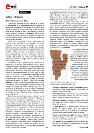 CHH  História 
_________________________________________________________________________________________________________________________
___________________________________________________________________________________________________________________________________________________________________________________________________________________________________________________________________________________________________________________________________________________________________________________________________________________________ _____________________________________________________________________________________________________________
SEE-AC  Coordenação de Ensino Médio CHH  História 12
*MÓDULO 2*
Cultura – Religiões
O caminho para um só Deus
Criar deuses diferentes foi uma maneira de os povos
da Pré-História e da Antiguidade tentarem entender e
explicar os fenômenos da natureza e os ciclos da vida.
Cultuar o deus da chuva era uma forma de pedir
proteção em tempos de seca, por exemplo. O culto a
muitos deuses é chamado de politeísmo. Vários povos
europeus, africanos, asiáticos e americanos (como os
índios brasileiros) tinham cultos animistas (em louvor aos
elementos da natureza).
Assim como os gregos o foram antes deles, os
romanos eram politeístas e se dedicavam aos rituais
religiosos. Todas as casas possuíam um cômodo
reservado para as oferendas e orações aos deuses.
Além das divindades de origem estrangeira (muitas delas
gregas), o próprio imperador, no período imperial, era um
deus a ser cultuado. No fim do período republicano
(séculos V a I a.C.), já era comum a crença em vida após
a morte, uma doutrina que seria fundamental dentro do
cristianismo prestes a surgir entre os hebreus, então
dominados por Roma.
Os hebreus foram o primeiro povo a abandonar o
poIiteísmo e a crer em uma divindade única e maior.
Embora não tenha valor científico, a saga dos hebreus é
narrada no Velho Testamento desde suas origens na
Mesopotâmia até suas constantes mudanças entre
Canaã ou Palestina (hoje Israel) e o Egito, entre os anos
2000 a.C. e 1500 a.C. Os hebreus conseguiram formar
Israel por volta de 1010 a.C., reino que teve como
soberanos Saul, Davi e Salomão. Quando os romanos
destruíram Jerusalém, no século I, teve início a grande
Diáspora, ou seja, a dispersão dos judeus pelo mundo.
Eles viveram em grupos separados por 2.000 anos, até a
criação do Estado de Israel, apenas em 1948. O
sentimento de pertencer a uma só nação foi possível
apenas em razão de sua forte crença religiosa e do fato
de acreditarem que a Palestina estava destinada a eles
por vontade divina.
Com alguns ensinamentos morais em comum com o
judaísmo, já então consolidado entre os hebreus, o
cristianismo se baseou nas pregações de um hebreu,
Jesus Cristo, transmitidas por seus apóstolos. A nova
religião se difundiu aos poucos entre os romanos, mas
seus seguidores foram perseguidos por não aceitarem o
caráter divino do imperador e serem considerados
subversivos. No século II, com o império já em
decadência e sofrendo invasões bárbaras, o número de
cristãos aumentou consideravelmente. Em 313, o
imperador Constantino se converteu ao cristianismo e
deu liberdade religiosa aos romanos, no chamado Edito
de Milão. Em 380, Teodósio I tornou essa a religião
oficial do império. Quinze anos depois, Teodósio dividiu o
império em dois, o do Ocidente, em Roma, e o do
Oriente, em Constantinopla. O primeiro seria a base da
Igreja Católica Apostólica Romana; o segundo seria o
Império Bizantino, que a partir de 1054 seria regido pela
Igreja Ortodoxa, fundada com a separação do
cristianismo. Essa divisão, conhecida como Cisma do
Oriente, ocorreu por motivos de doutrina.
A Idade Média europeia viveu sob a força do
teocentrismo: Deus é o centro e a explicação para tudo.
Com o apoio do império e dos bárbaros convertidos, a
Igreja Católica passou a acumular terras e fortunas. Com
tanto poder nas mãos, as autoridades católicas fizeram
de tudo para aumentá-lo ainda mais, recebendo doações
e benesses dos novos reinos que se formavam em troca
de confortos e garantias espirituais. Os sacerdotes
muitas vezes usavam como pretexto o suposto combate
à heresia (prática contrária à doutrina da Igreja) para
obter mais poder ou enfraquecer aqueles que não
contribuíam com a Igreja. O símbolo máximo dessa
repressão foi a instauração, no século XIII, dos tribunais
do Santo Ofício, ou Inquisição.
As invasões na Europa
diminuíram a partir do
século XI e, na mesma
época, a Igreja conseguiu
reduzir os conflitos entre os
senhores feudais. A Europa
entrou em relativo período
de paz e segurança,
mantido também sob as
rígidas e violentas normas
da Inquisição. A agricultura
prosperou e a população
aumentou, fazendo com
que os nobres e a Igreja
ambicionassem mais
espaço e poder, o que os
levaria às Cruzadas.
REPRODUÇÃO
 Papiro do século II chamado P52, que contém
trechos, em grego, do Evangelho Segundo João
 O homem desenvolveu crenças e religiões desde a
Pré-História para tentar explicar fenômenos da
natureza e do ciclo da vida.
 Os hebreus foram os primeiros a desenvolver uma
religião monoteísta (crente em um Deus único).
Depois vieram os cristãos e os islâmicos.
 O Império Romano, a princípio, sufocava a fé cristã,
mas ela ganhou força e, no século IV, virou a religião
oficial dos romanos.
 A Idade Média viu o fortalecimento financeiro e
político da Igreja Católica, que, por meio de
iniciativas como as Cruzadas e a Inquisição,
procurou ampliar seu poder e manter seus fiéis.
 Vários movimentos de cisão da Igreja Católica
ganharam força a partir do século XVI, criando
religiões denominadas protestantes.
 A fé islâmica ou muçulmana começou no século VII,
período no qual viveu o profeta Maomé, e unificou
tribos árabes antes inimigas.
 